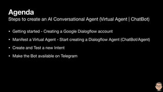 Agenda
Steps to create an AI Conversational Agent (Virtual Agent | ChatBot)
• Getting started - Creating a Google Dialogﬂow account

• Manifest a Virtual Agent - Start creating a Dialogﬂow Agent (ChatBot/Agent)

• Create and Test a new Intent

• Make the Bot available on Telegram
 