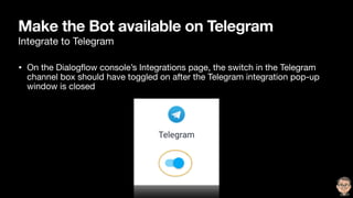 Make the Bot available on Telegram
Integrate to Telegram
• On the Dialogﬂow console’s Integrations page, the switch in the Telegram
channel box should have toggled on after the Telegram integration pop-up
window is closed
 
