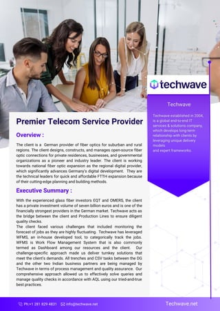 Ph:+1 281 829 4831 info@techwave.net Techwave.net
Premier Telecom Service Provider
Overview :
The client is a German provider of fiber optics for suburban and rural
regions. The client designs, constructs, and manages open-source fiber
optic connections for private residences, businesses, and governmental
organizations as a pioneer and industry leader. The client is working
towards national fiber optic expansion as the regional digital provider,
which significantly advances Germany's digital development. They are
the technical leaders for quick and affordable FTTH expansion because
of their cutting-edge planning and building methods.
Executive Summary :
With the experienced glass fiber investors EQT and OMERS, the client
has a private investment volume of seven billion euros and is one of the
financially strongest providers in the German market. Techwave acts as
the bridge between the client and Production Lines to ensure diligent
quality checks.
The client faced various challenges that included monitoring the
forecast of jobs as they are highly fluctuating. Techwave has leveraged
WFMS, an in-house developed tool, to categorically track the jobs.
WFMS is Work Flow Management System that is also commonly
termed as Dashboard among our resources and the client. Our
challenge-specific approach made us deliver turnkey solutions that
meet the client’s demands. All trenches and CSV tasks between the DG
and the other two Indian business partners are being managed by
Techwave in terms of process management and quality assurance. Our
comprehensive approach allowed us to effectively solve queries and
manage quality checks in accordance with AQL using our tried-and-true
best practices.
 