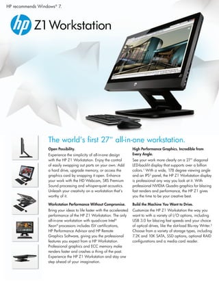 HP recommends Windows® 7.




                  The world’s first 27" all-in-one workstation.
                  Open Possibility.                                      High Performance Graphics. Incredible from
                  Experience the simplicity of all-in-one design         Every Angle.
                  with the HP Z1 Workstation. Enjoy the control          See your work more clearly on a 27” diagonal
                  of easily swapping out parts on your own. Add          LED-backlit display that supports over a billion
                  a hard drive, upgrade memory, or access the            colors.1 With a wide, 178 degree viewing angle
                  graphics card by snapping it open. Enhance             and an IPS2 panel, the HP Z1 Workstation display
                  your work with the HD Webcam, SRS Premium              is professional any way you look at it. With
                  Sound processing and whisper-quiet acoustics.          professional NVIDIA Quadro graphics for blazing
                  Unleash your creativity on a workstation that’s        fast renders and performance, the HP Z1 gives
                  worthy of it.                                          you the time to be your creative best.

                  Workstation Performance Without Compromise.            Build the Machine You Want to Drive.
                  Bring your ideas to life faster with the accelerated   Customize the HP Z1 Workstation the way you
                  performance of the HP Z1 Workstation. The only         want to with a variety of I/O options, including
                  all-in-one workstation with quad-core Intel®           USB 3.0 for blazing fast speeds and your choice
                  Xeon® processors includes ISV certifications,          of optical drives, like the slot-load Blu-ray Writer.3
                  HP Performance Advisor and HP Remote                   Choose from a variety of storage types, including
                  Graphics Software, giving you the professional         7.2K and 10K SATA, SSD options, optional RAID
                  features you expect from a HP Workstation.             configurations and a media card reader.
                  Professional graphics and ECC memory make
                  renders faster and crashes a thing of the past.
                  Experience the HP Z1 Workstation and stay one
                  step ahead of your imagination.
 