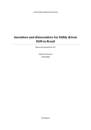 Universidade Estadual de Campinas




Incentives and disincentives for Utility driven
                DSM in Brazil
                Manuscript prepared for GTZ



                     Gilberto M Jannuzzi
                        07/02/2008




                        Final Report
 