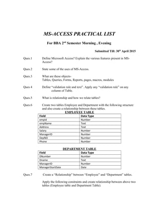 MS-ACCESS PRACTICAL LIST
For BBA 2nd
Semester Morning , Evening
Submitted Till: 30th
April 2015
Ques.1 Define Microsoft Access? Explain the various features present in MS-
Access?
Ques.2 State some of the uses of MS-Access.
Ques.3 What are these objects-
Tables, Queries, Forms, Reports, pages, macros, modules
Ques 4 Define “validation rule and text”. Apply any “validation rule” on any
column of Table.
Ques.5 What is relationship and how we relate tables?
Ques.6 Create two tables Employee and Department with the following structure
and also create a relationship between these tables.
EMPLOYEE TABLE
Field Data Type
empId Number
empName Text
Address Text
Salary Number
ManagerID Number
DepNO Number
Phone Number
DEPARTMENT TABLE
Field Data Type
DNumber Number
Dname Text
ManagerID Number
ManagerStartDate Date
Ques.7 Create a “Relationship” between “Employee” and “Department” tables.
Apply the following constraints and create relationship between above two
tables (Employee table and Department Table).
 