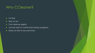 Why CCleaner?
 It is free
 Easy to use
 Can cleanup registry
 can be used to control auto-startup programs
 Does not tries to be over smart.
 
