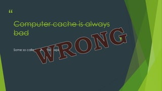 “
”
Computer cache is always
bad
Some so called computer expert.
 