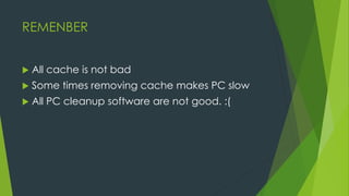 REMENBER
 All cache is not bad
 Some times removing cache makes PC slow
 All PC cleanup software are not good. :(
 