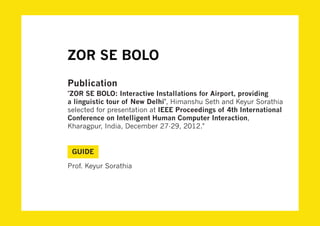 ZOR SE BOLO
Publication
"ZOR SE BOLO: Interactive Installations for Airport, providing
a linguistic tour of New Delhi", Himanshu Seth and Keyur Sorathia
selected for presentation at IEEE Proceedings of 4th International
Conference on Intelligent Human Computer Interaction,
Kharagpur, India, December 27-29, 2012."


 GUIDE

Prof. Keyur Sorathia
 