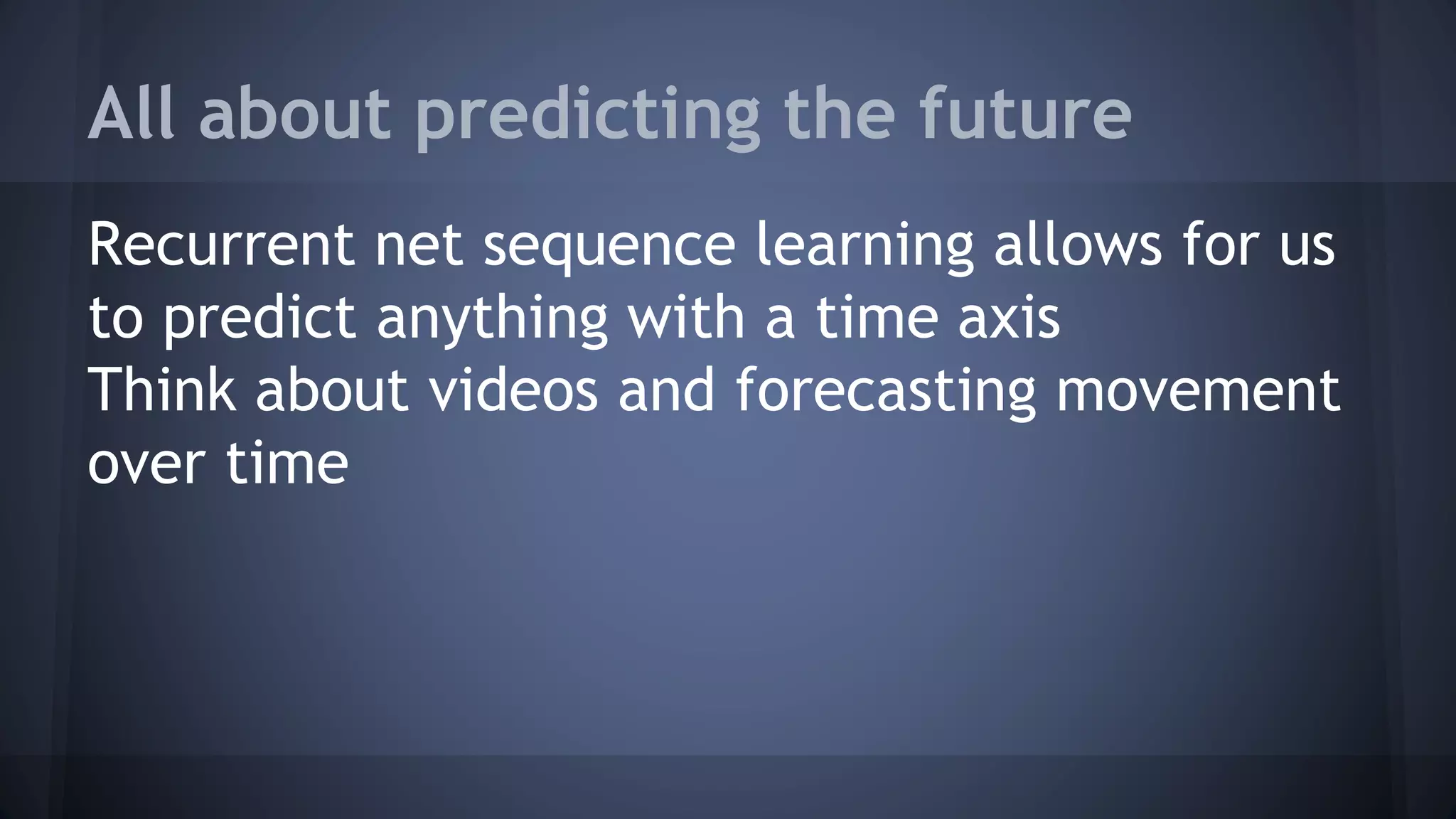 All about predicting the future
Recurrent net sequence learning allows for us
to predict anything with a time axis
Think about videos and forecasting movement
over time
