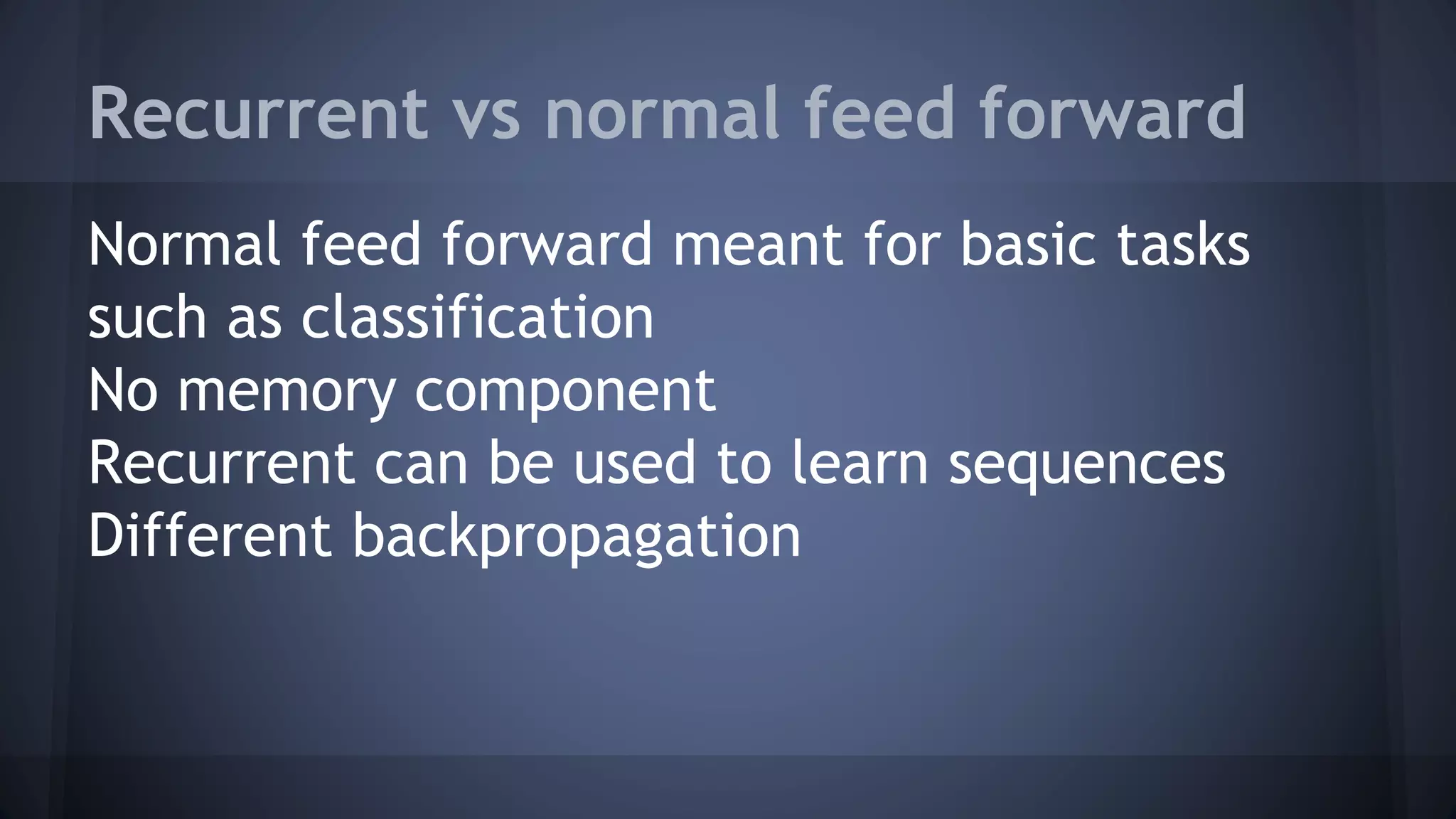 Recurrent vs normal feed forward
Normal feed forward meant for basic tasks
such as classification
No memory component
Recurrent can be used to learn sequences
Different backpropagation