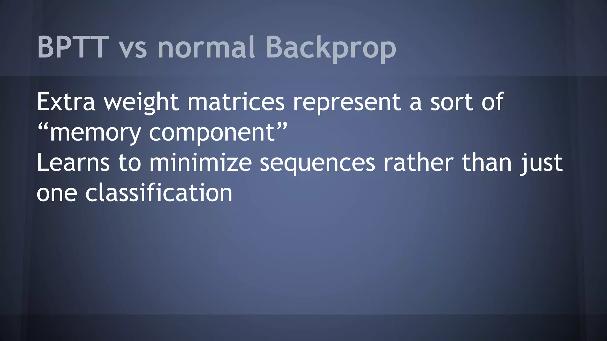 BPTT vs normal Backprop
Extra weight matrices represent a sort of
“memory component”
Learns to minimize sequences rather than just
one classification
