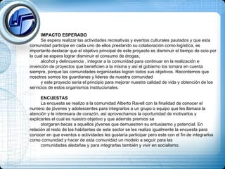 IMPACTO ESPERADO Se espera realizar las actividades recreativas y eventos culturales pautados y que esta comunidad participe en cada uno de ellos prestando su colaboración como logística, es importante destacar que el objetivo principal de este proyecto es disminuir el tiempo de ocio por lo cual se espera lograr disminuir el consumo de drogas,  alcohol y delincuencia , integrar a la comunidad para continuar en la realización e invención de proyectos que beneficien a la misma y así el gobierno los tomara en cuenta siempre, porque las comunidades organizadas logran todos sus objetivos. Recordemos que nosotros somos los guardianes y lideres de nuestra comunidad  y este proyecto seria el principio para mejorar nuestra calidad de vida y obtención de los servicios de estos organismos institucionales. ENCUESTAS La encuesta se realizo a la comunidad Alberto Ravell con la finalidad de conocer el numero de jóvenes y adolescentes para integrarlos a un grupo o equipo que les llamara la atención y le interesara de corazón, así aprovechamos la oportunidad de motivarlos y explicarles el cual es nuestro objetivo y que además premios se  otorgaran becas a aquellos jóvenes que demuestren su entusiasmo y potencial. En relación al resto de los habitantes de este sector se les realizo igualmente la encuesta para conocer en que eventos o actividades les gustaría participar pero este con el fin de integrarlos como comunidad y hacer de esta comunidad un modelo a seguir para las  comunidades aledañas y para integrarlas también y vivir en socialismo.  