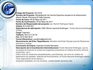 Código del Proyecto:  RC-0318 Nombre del Proyecto:  Rehabilitación de Cancha Deportiva situada en la Urbanización Alberto Ravell, Parroquia El Valle Caracas. Fecha de Inicio:  09 de Mayo de 2011 Fecha de Culminación:  28 de Mayo de 2011 Nombre del Responsable del proyecto:  Lic.  Ramón Rodríguez Ojeda Cédula: V-  6.456.523 Dependencia de adscripción:  ONA Oficina nacional Antidrogas  - Fondo Nacional Antidrogas (FONA) Cargo:  Ingeniero Teléfono:  0414 211 93 78 Fax:  0212 952 59 91 Correo Electrónico:  [email_address] Denominación del Ente / Dependencia:  Ministerio del Poder Popular para las Relaciones Interiores y Justicia Funcionario de Enlace:  Ingeniero Freddy Monsalve  Descripción de la Coordinación Interinstitucional:  Fondo Nacional Antidrogas, que se encargará de financiar en el país los programas preventivos en materia de lucha contra la producción, uso y  tráfico ilícito de sustancias estupefacientes y psicotrópicas, así como en materia de legitimación de capitales. Además del financiamiento, el Fondo Nacional Antidrogas deberá hacer seguimiento de los planes y  proyectos costeados con sus recursos, y podrá prestar servicios a las  