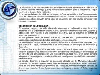 La rehabilitación de canchas deportivas en el Distrito Capital forma parte al programa de la Oficina Nacional Antidroga (ONA) "Recuperando Espacios para la Prevención", según manifestó el director de la institución. En el mes de Febrero de 2011, se reinauguro la Cancha Multideportiva Tamanaquito del Eje 3 de Gramoven, ubicado en la Parroquia Sucre en Caracas, la recuperación de estos espacios deportivos servirán como lugar de encuentro para las futuras comunas y los consejos comunales. DESCRIPCIÓN DEL PROBLEMA El presente proyecto ha sido elaborado siguiendo la problemática que tienen los habitantes del la Urbanización Alberto Ravell, pero específicamente los niños, jóvenes y adolecentes  con respecto a una instalación deportiva, que se encuentra en estado de abandono, presentando  un alto grado de  deterioro, siendo este un foco para el trafico y consumo de drogas y sustancias estupefacientes, bebidas alcohólicas, delincuencia, etc. La finalidad del Proyecto es dar una solución definitiva a la infraestructura deportiva  con que cuenta el  lugar, suministrando a los involucrados un sitio digno de recreación y desarrollo. En este sentido y siguiendo los pasos del proyecto se pide la ayuda para  encontrar una solución favorable para la cancha deportiva que tiene la comunidad; no quedándose en un proyecto sino convirtiéndose en una realidad tangible, todo niño, joven tienen derecho a la práctica de un deporte, como la establece la Ley Orgánica para la Protección del niño y el Adolecente. La cancha deportiva a impactar se encuentra ubicada en: El Municipio Libertador, Parroquia El Valle Urb. Alberto Ravell, Calle Alí Primera con Longaray, detrás del C.C El Valle, es una zona residencial que consta de 17 bloques, donde habitan gran cantidad de jóvenes que necesitan áreas de recreación adecuadas para el desarrollo físico, deportivo y mental. 