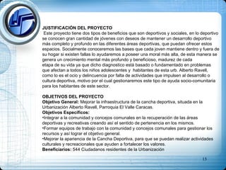 JUSTIFICACIÓN DEL PROYECTO Este proyecto tiene dos tipos de beneficios que son deportivos y sociales, en lo deportivo se conocen gran cantidad de jóvenes con deseos de mantener un desarrollo deportivo más completo y profundo en las diferentes áreas deportivas, que puedan ofrecer estos espacios. Socialmente conoceremos las bases que cada joven mantiene dentro y fuera de su hogar si existen fallas lo ayudaremos a poseer una moral más alta, de esta manera se genera un crecimiento mental más profundo y beneficioso, madurez de cada  etapa de su vida ya que dicho diagnostico está basado o fundamentado en problemas que afectan a todos los niños adolescentes y  habitantes de esta urb. Alberto Ravell, como lo es el ocio y delincuencia por falta de actividades que impulsen al desarrollo o cultura deportiva, motivo por el cual gestionaremos este tipo de ayuda socio-comunitaria para los habitantes de este sector. OBJETIVOS DEL PROYECTO Objetivo General:  Mejorar la infraestructura de la cancha deportiva, situada en la Urbanización Alberto Ravell, Parroquia El Valle Caracas. Objetivos Específicos: Integrar a la comunidad y concejos comunales en la recuperación de las áreas deportivas y recreativas creando así el sentido de pertenencia en los mismos. Formar equipos de trabajo con la comunidad y concejos comunales para gestionar los recursos y así lograr el objetivo general. Mejorar la apariencia de la Cancha Deportiva, para que se puedan realizar actividades culturales y recreacionales que ayuden a fortalecer los valores. Beneficiarios:  544 Ciudadanos residentes de la Urbanización   