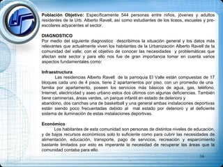 Población Objetivo:  Específicamente 544 personas entre niños, jóvenes y adultos residentes de la Urb. Alberto Ravell, así como estudiantes de los liceos, escuelas y pre-escolares adyacentes al sector.  DIAGNOSTICO Por medio del siguiente diagnostico  describimos la situación general y los datos más relevantes que actualmente viven los habitantes de la Urbanización Alberto Ravell de la comunidad del valle; con el objetivo de conocer las necesidades  y problemáticas que afectan este sector y para ello nos fue de gran importancia tomar en cuenta varios aspectos fundamentales como: Infraestructura Las residencias Alberto Ravell  de la parroquia El Valle están compuestas de 17 bloques cada uno de 4 pisos, tiene 2 apartamentos por piso, con un promedio de una  familia por apartamento, poseen los servicios más básicos de agua, gas, teléfono, Internet, electricidad y aseo urbano estos dos últimos con algunas deficiencias. También tiene caminerías, áreas verdes, un parque infantil en estado de deterioro y  abandono, dos canchas una de basketball y una general ambas instalaciones deportivas están siendo poco frecuentadas debido al  mal estado por deterioro y al deficiente sistema de iluminación de estas instalaciones deportivas. Económico Los habitantes de esta comunidad son personas de distintos niveles de educación, y de bajos recursos económicos solo lo suficiente como para cubrir las necesidades de alimentación, educación, transporte, pago de servicios, recreación y esparcimiento bastante limitados por esto es imperante la necesidad de recuperar las áreas que la comunidad contaba para ello.  