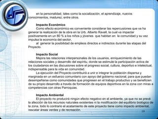 en la personalidad, tales como la socialización, el aprendizaje, nuevos conocimientos, madurez, entre otros. Impacto Económico Como efecto económico es conveniente considerar las repercusiones que va ha generar la realización de la obra en la Urb. Alberto Ravell, la cual va impactar positivamente en un 80 % a los niños y jóvenes  que habitan en  la comunidad y su vez impulsa la economía del sector,  al  generar la posibilidad de empleos directos e indirectos durante las etapas del Proyecto.  Impacto Social Mejora las relaciones interpersonales de los usuarios, enriquecimiento de las relaciones sociales y desarrollo del espíritu, donde se estimule la participación activa de los ciudadanos en las discusiones sobre el progreso social, cultura, deportivo e intelectual, indispensable para la vida en comunidad. La ejecución del Proyecto contribuirá a unir e integrar la población dispersa y marginada en un esfuerzo comunitario con apoyo del gobierno nacional, para que puedan desempeñarse como comunidades que progresen en el trabajo productivo y se beneficien de su propio desarrollo a través de formación de equipos deportivos en la zona con miras a competencias con otras Parroquias. Impacto Ambiental El proyecto no producirá ningún efecto negativo en el ambiente, ya que no se prevé la afección de los recursos naturales existentes ni la modificación del equilibrio biológico de la zona, todo lo contrario el acatamiento de este proyecto tiene como impacto ambiental, rescatar áreas verdes y de recreación. 