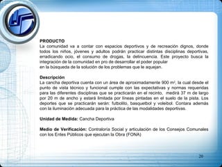 PRODUCTO La comunidad va a contar con espacios deportivos y de recreación dignos, donde todos los niños, jóvenes y adultos podrán practicar distintas disciplinas deportivas, erradicando ocio, el consumo de drogas, la delincuencia. Este proyecto busca la integración de la comunidad en pro de desarrollar el poder popular  en la búsqueda de la solución de los problemas que le aquejan.  Descripción  La cancha deportiva cuenta con un área de aproximadamente 900 m 2 , la cual desde el punto de vista técnico y funcional cumple con las expectativas y normas requeridas para las diferentes disciplinas que se practicarán en el recinto,  medirá 37 m de largo por 20 m de ancho y estará limitada por líneas pintadas en el suelo de la pista. Los deportes que se practicarán serán: futbolito, basquetbol y voleibol. Contara además con la iluminación adecuada para la práctica de las modalidades deportivas. Unidad de Medida:  Cancha Deportiva Medio de Verificación:  Contraloría Social y articulación de los Consejos Comunales con los Entes Públicos que ejecutan la Obra (FONA) 