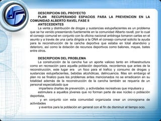 DESCRIPCION DEL PROYECTO PLAN  RECUPERANDO ESPACIOS PARA LA PREVENCION EN LA COMUNIDAD ALBERTO RAVEL FASE II ANTECEDENTES La venta y distribución de drogas y sustancias estupefacientes es un problema que se ha venido presentando fuertemente en la comunidad Alberto ravell, por lo cual el consejo comunal en conjunto con la oficina nacional antidroga tomaron cartas en el asunto y a través de una carta dirigida a la ONA el consejo comunal solicito la ayuda para la reconstrucción de la cancha deportiva que estaba en total abandono y deterioro, así como la dotación de recursos deportivos como balones, mayas, bates entre otros .  DESCRIPCION DEL PROBLEMA La construcción de la cancha fue un aporte valioso tanto en infraestructura como en recreación para aquella población deportista, recordemos que antes de la reconstrucción, este lugar era  un foco para el trafico y consumo de drogas y sustancias estupefacientes, bebidas alcohólicas, delincuencia. Mas sin embargo el plan no se finalizo pues los problemas antes mencionados no se erradicaron en su totalidad además de la reconstrucción de la cancha también se requería de un personal especializado que impartiera charlas de prevención, y actividades recreativas que impulsara y  estimulara a aquellos jóvenes que no forman parte de ese núcleo o población deportista, y en conjunto con esta comunidad organizada crear un cronograma de actividades y eventos para la población en general con el fin de disminuir el tiempo ocio.  