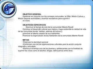 OBJETIVO GENERAL Gestionar en conjunto con los consejos comunales, la ONA, Misión Cultura y Misión Deporte actividades y eventos recreativos para suprimir l os vicios.  OBJETIVOS ESPECIFICOS Disminuir el tiempo de ocio de la comunidad Alberto Ravell Contribuir al desarrollo cultural que mejore y haga sostenible la calidad de vida de las comunidad donde  habitan, además de buscar y  promover el talento creador de sus habitantes. Promover la organización de los habitantes de la comunidad Alberto Ravell METAS Potenciar la identidad nacional Conformar una red de organizaciones culturales para la acción conjunta integrada y articulada. Disminuir el tiempo ocio de los jóvenes y adolescentes con la finalidad de suprimir los vicios como el alcohol, drogas, delincuencia entre otros. 