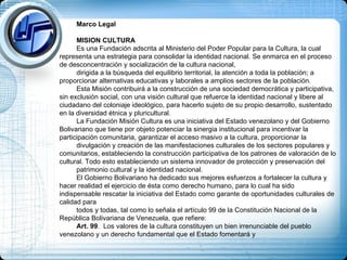 Marco Legal MISION CULTURA Es una Fundación adscrita al Ministerio del Poder Popular para la Cultura, la cual representa una estrategia para consolidar la identidad nacional. Se enmarca en el proceso de desconcentración y socialización de la cultura nacional,  dirigida a la búsqueda del equilibrio territorial, la atención a toda la población; a proporcionar alternativas educativas y laborales a amplios sectores de la población. Esta Misión contribuirá a la construcción de una sociedad democrática y participativa, sin exclusión social, con una visión cultural que refuerce la identidad nacional y libere al ciudadano del coloniaje ideológico, para hacerlo sujeto de su propio desarrollo, sustentado en la diversidad étnica y pluricultural. La Fundación Misión Cultura es una iniciativa del Estado venezolano y del Gobierno Bolivariano que tiene por objeto potenciar la sinergia institucional para incentivar la participación comunitaria, garantizar el acceso masivo a la cultura, proporcionar la  divulgación y creación de las manifestaciones culturales de los sectores populares y comunitarios, estableciendo la construcción participativa de los patrones de valoración de lo cultural. Todo esto estableciendo un sistema innovador de protección y preservación del  patrimonio cultural y la identidad nacional. El Gobierno Bolivariano ha dedicado sus mejores esfuerzos a fortalecer la cultura y hacer realidad el ejercicio de ésta como derecho humano, para lo cual ha sido indispensable rescatar la iniciativa del Estado como garante de oportunidades culturales de calidad para  todos y todas, tal como lo señala el artículo 99 de la Constitución Nacional de la República Bolivariana de Venezuela, que refiere: Art. 99 .  Los valores de la cultura constituyen un bien irrenunciable del pueblo venezolano y un derecho fundamental que el Estado fomentará y  