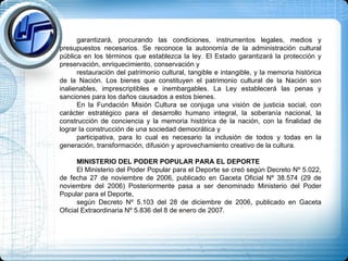 garantizará, procurando las condiciones, instrumentos legales, medios y presupuestos necesarios. Se reconoce la autonomía de la administración cultural pública en los términos que establezca la ley. El Estado garantizará la protección y preservación, enriquecimiento, conservación y  restauración del patrimonio cultural, tangible e intangible, y la memoria histórica de la Nación. Los bienes que constituyen el patrimonio cultural de la Nación son inalienables, imprescriptibles e inembargables. La Ley establecerá las penas y sanciones para los daños causados a estos bienes. En la Fundación Misión Cultura se conjuga una visión de justicia social, con carácter estratégico para el desarrollo humano integral, la soberanía nacional, la construcción de conciencia y la memoria histórica de la nación, con la finalidad de lograr la construcción de una sociedad democrática y  participativa, para lo cual es necesario la inclusión de todos y todas en la generación, transformación, difusión y aprovechamiento creativo de la cultura. MINISTERIO DEL PODER POPULAR PARA EL DEPORTE El Ministerio del Poder Popular para el Deporte se creó según Decreto Nº 5.022, de fecha 27 de noviembre de 2006, publicado en Gaceta Oficial Nº 38.574 (29 de noviembre del 2006) Posteriormente pasa a ser denominado Ministerio del Poder Popular para el Deporte,  según Decreto Nº 5.103 del 28 de diciembre de 2006, publicado en Gaceta Oficial Extraordinaria Nº 5.836 del 8 de enero de 2007. 
