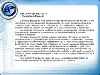 EJECUCIÓN DEL PROYECTO Estrategia de Ejecución El presente proyecto se inició con la aplicación de un instrumento de medición, el cual nos indicara el numero aproximado de adolescentes y jóvenes y demas miembros de la comunidad involucrados hay que abordar para así conocer la realidad y el grado del problema, para esto se aplico una encuesta. En la cual, aprovechamos la oportunidad  para presentar el proyecto e identificar los jóvenes y adolescentes y demás miembros de la comunidad  interesados en participar en los eventos culturales y actividades recreativas a realizarse. Además de la encuesta inicial se realizaron asambleas informativas y mesas de trabajo que tuvieron lugar en el Simoncito de la comunidad en la cual estuvieron presentes la Organización Nacional Antidrogas, representantes de la Misión Cultura, Representantes del Ministerio del Poder Popular Para el Deporte y los respectivos voceros de la comunidad,  consejo comunal Alberto Ravell y demás representantes del Poder popular. Estas asambleas se llevaron acabo con el fin de Aclarar dudas y que estos entes asuman sus respectivos compromisos con la comunidad además recolectar la información necesaria del número de jóvenes y adolescentes que se pueden recuperar e integrar en las actividades a realizarse así  como también Organizar los equipos de juegos, comprobar la disponibilidad de participación en estos eventos y demás necesidades de la comunidad.  