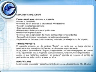 ESTRATEGIAS DE ACCION Pasos a seguir para concretar el proyecto:  Visita a la comunidad Recorrido por las áreas de la urbanización Alberto Ravell Reunión con el consejo comunal Diagnostico del problema Planteamiento de las propuestas y soluciones Elaboración de presupuestos Gestionar para la aprobación del mismo con los entes correspondientes Formación de brigadas comunitarias para ejecutar el proyecto Implementación de los recursos humanos y materiales para la ejecución del proyecto. TIPO DE PROYECTO El presente proyecto, es de carácter “Social”, en razón que se busca atender a principalmente a un conjunto de jóvenes y adolescentes en problemas de  vicios, cabeza de familia en su mayoría, integrantes de una comunidad popular,  en procura de su organización para la mejora de su situación social, “una comunidad Organizada es  posible si sus habitantes colaboran  en conjunto” además se recupera el sentido de pertinencia que se ha perdido al pasar los años.  BENEFICIARIOS La comunidad organizada y específicamente los jóvenes y adolescentes de 12 a 23 años  