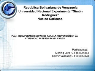 Republica Bolivariana de Venezuela Universidad Nacional Experimenta “Simón Rodríguez” Núcleo Caricuao  Participantes:  Merling Lara  C.I 18.899.863 Edimir Vasquez C.I 20.335.828 PLAN  RECUPERANDO ESPACIOS PARA LA PREVENCION EN LA  COMUNIDAD ALBERTO RAVEL FASE II 