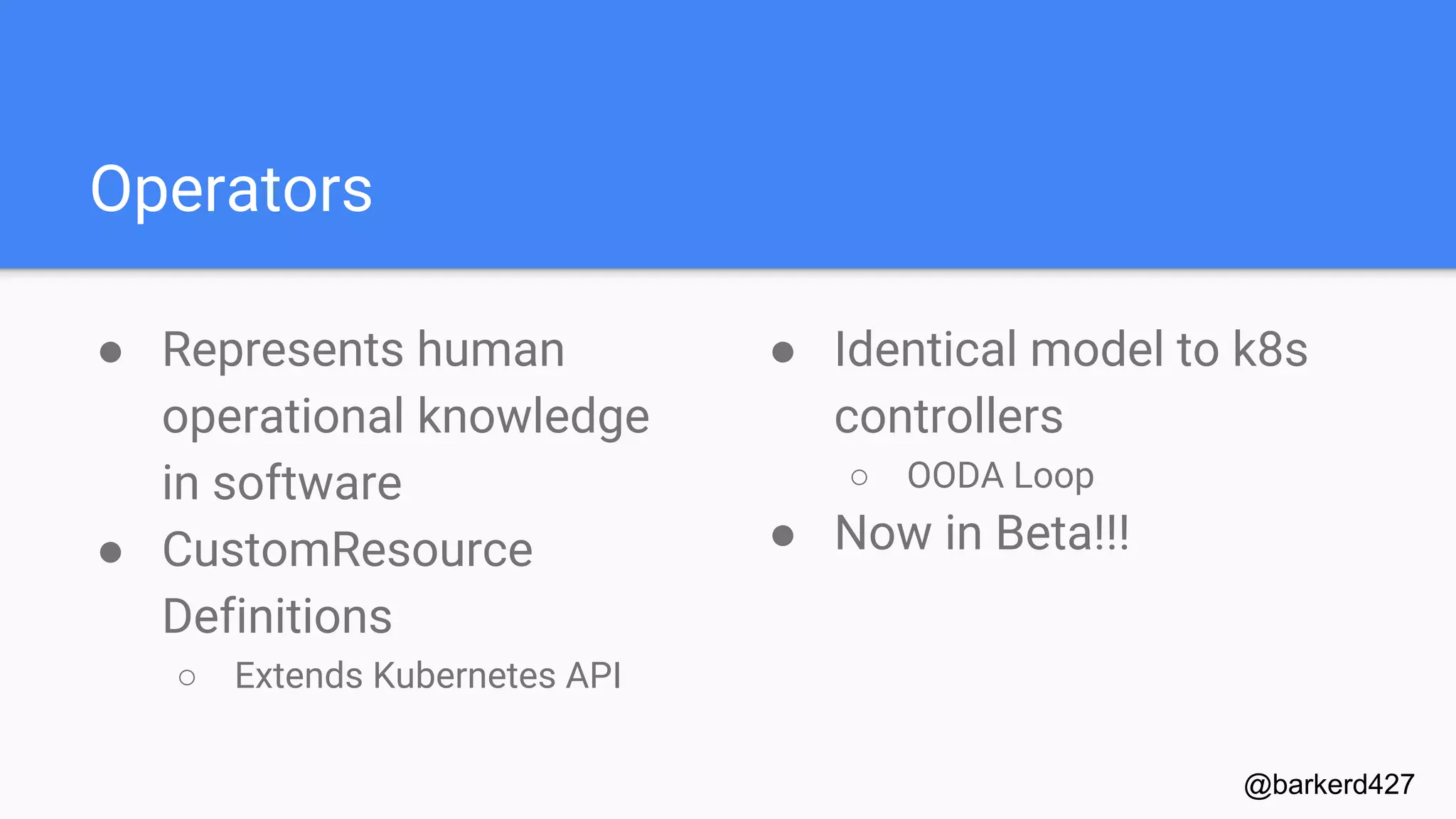 Operators
● Represents human
operational knowledge
in software
● CustomResource
Definitions
○ Extends Kubernetes API
@barkerd427
● Identical model to k8s
controllers
○ OODA Loop
● Now in Beta!!!
 