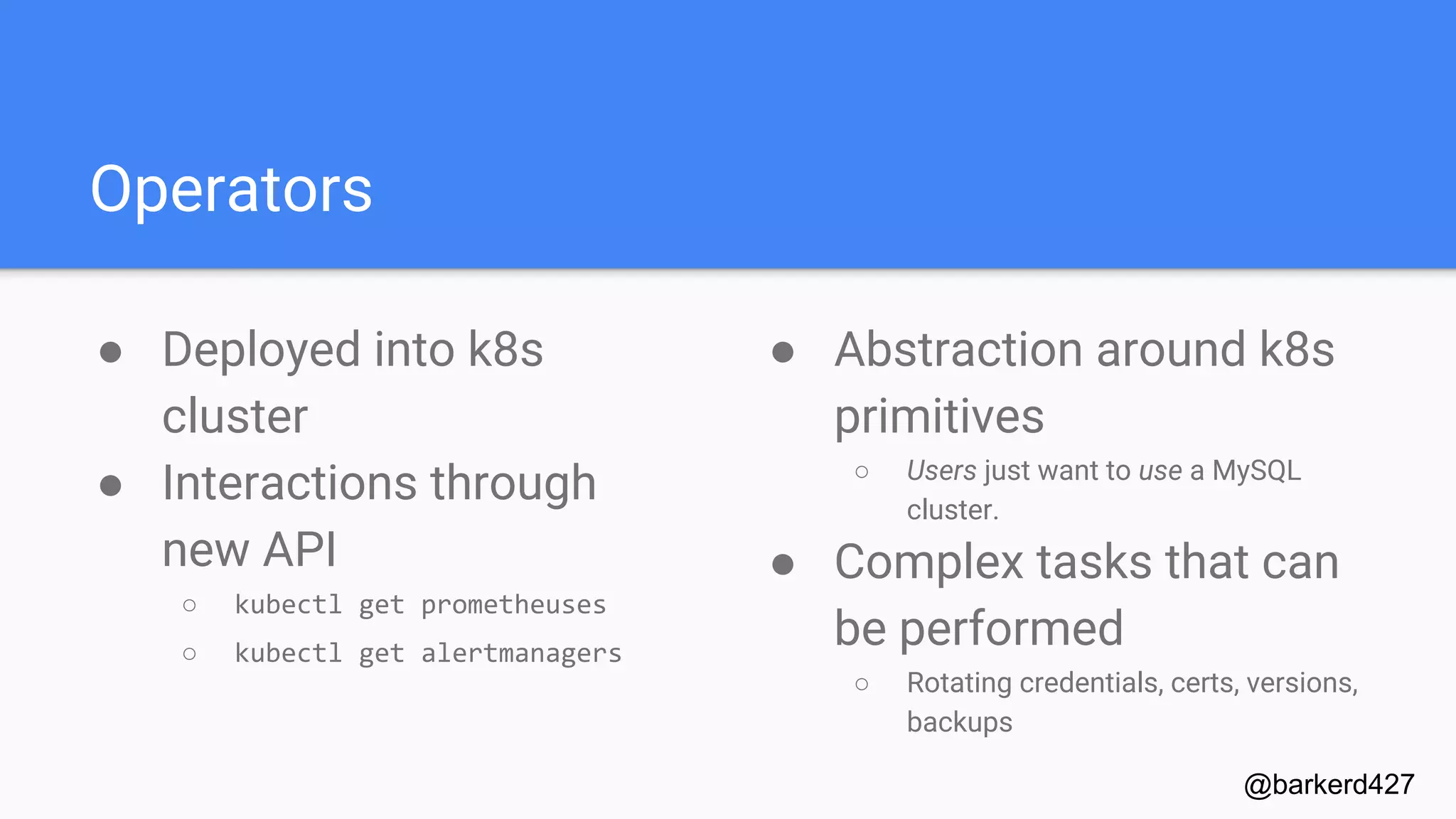 Operators
● Deployed into k8s
cluster
● Interactions through
new API
○ kubectl get prometheuses
○ kubectl get alertmanagers
@barkerd427
● Abstraction around k8s
primitives
○ Users just want to use a MySQL
cluster.
● Complex tasks that can
be performed
○ Rotating credentials, certs, versions,
backups
 