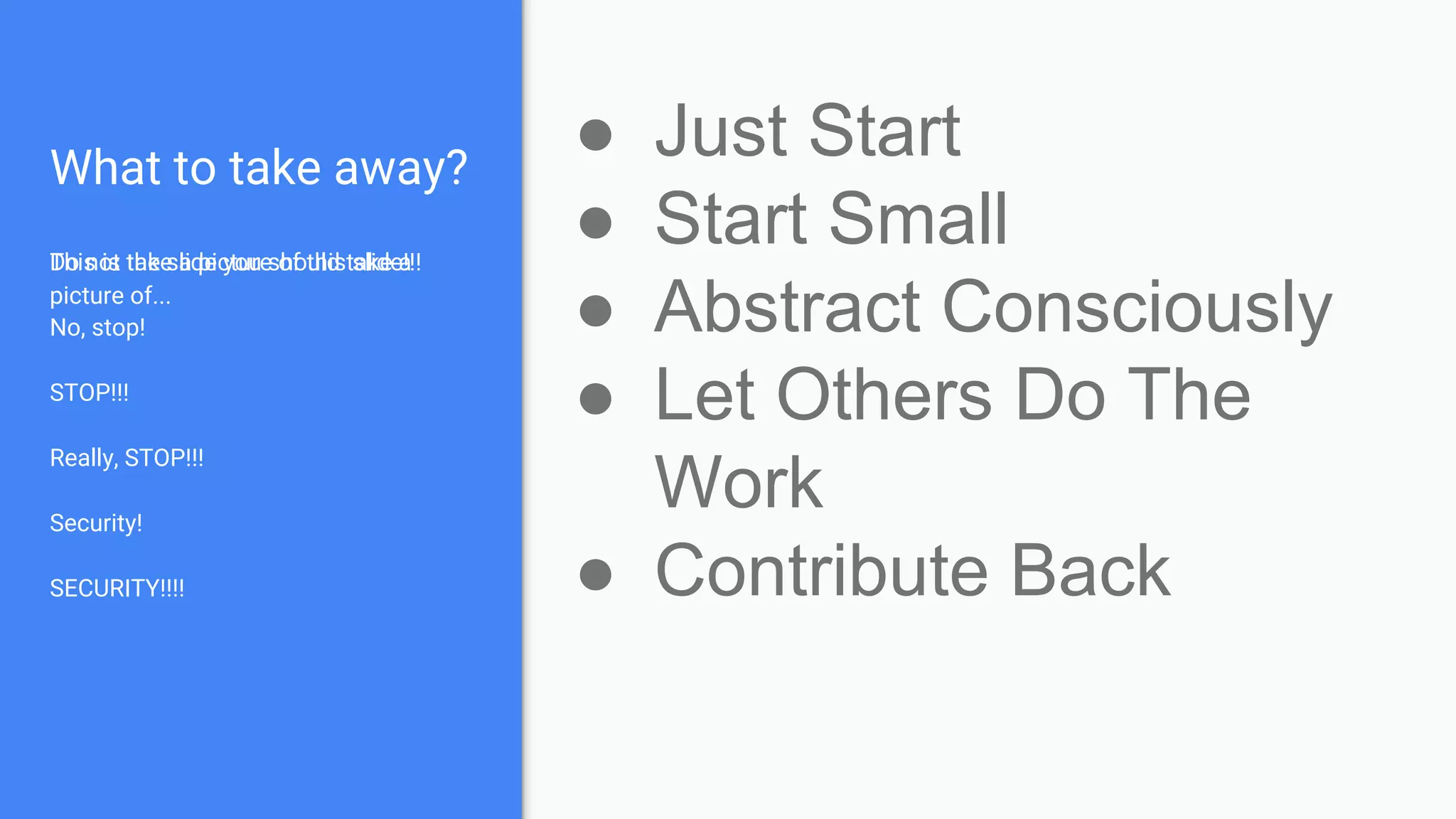 What to take away?
This is the slide you should take a
picture of...
Do not take a picture of this slide!!!
No, stop!
STOP!!!
Really, STOP!!!
Security!
SECURITY!!!!
● Just Start
● Start Small
● Abstract Consciously
● Let Others Do The
Work
● Contribute Back
 