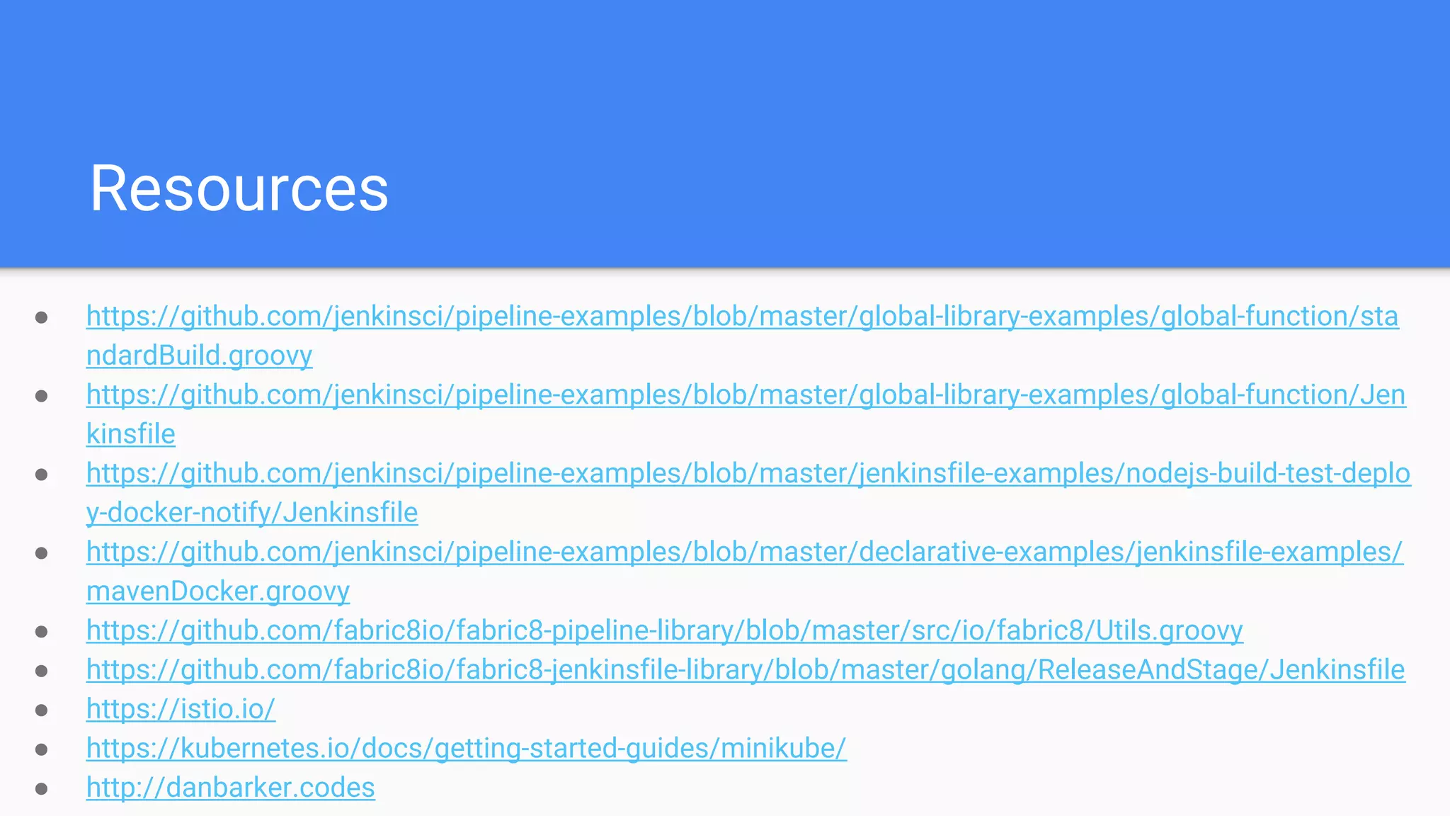 Resources
● https://github.com/jenkinsci/pipeline-examples/blob/master/global-library-examples/global-function/sta
ndardBuild.groovy
● https://github.com/jenkinsci/pipeline-examples/blob/master/global-library-examples/global-function/Jen
kinsfile
● https://github.com/jenkinsci/pipeline-examples/blob/master/jenkinsfile-examples/nodejs-build-test-deplo
y-docker-notify/Jenkinsfile
● https://github.com/jenkinsci/pipeline-examples/blob/master/declarative-examples/jenkinsfile-examples/
mavenDocker.groovy
● https://github.com/fabric8io/fabric8-pipeline-library/blob/master/src/io/fabric8/Utils.groovy
● https://github.com/fabric8io/fabric8-jenkinsfile-library/blob/master/golang/ReleaseAndStage/Jenkinsfile
● https://istio.io/
● https://kubernetes.io/docs/getting-started-guides/minikube/
● http://danbarker.codes
 