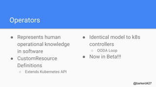 Operators
● Represents human
operational knowledge
in software
● CustomResource
Definitions
○ Extends Kubernetes API
@barkerd427
● Identical model to k8s
controllers
○ OODA Loop
● Now in Beta!!!
 