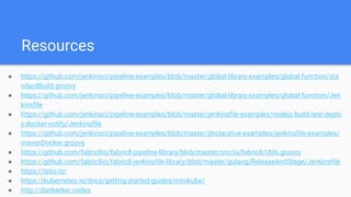 Resources
● https://github.com/jenkinsci/pipeline-examples/blob/master/global-library-examples/global-function/sta
ndardBuild.groovy
● https://github.com/jenkinsci/pipeline-examples/blob/master/global-library-examples/global-function/Jen
kinsfile
● https://github.com/jenkinsci/pipeline-examples/blob/master/jenkinsfile-examples/nodejs-build-test-deplo
y-docker-notify/Jenkinsfile
● https://github.com/jenkinsci/pipeline-examples/blob/master/declarative-examples/jenkinsfile-examples/
mavenDocker.groovy
● https://github.com/fabric8io/fabric8-pipeline-library/blob/master/src/io/fabric8/Utils.groovy
● https://github.com/fabric8io/fabric8-jenkinsfile-library/blob/master/golang/ReleaseAndStage/Jenkinsfile
● https://istio.io/
● https://kubernetes.io/docs/getting-started-guides/minikube/
● http://danbarker.codes
 
