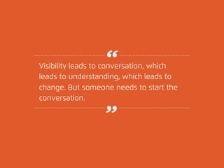 Visibility leads to conversation, which 
leads to understanding, which leads to 
change. But someone needs to start the 
c...