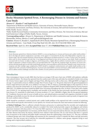 Annex Publishers | www.annexpublishers.com 
Volume 1 | Issue 6 
Rocky Mountain Spotted Fever, A Reemerging Disease in Arizona and Sonora- Case Study 
Alvarez G*1, Rosales C2 and Sepulveda R3 
1Department of Medicine and Health Sciences, University of Sonora, Hermosillo Sonora, Mexico 
2Community, Environment, and Policy Division, The University of Arizona, Mel and Enid Zuckerman College of Public Health, Tucson, Arizona 
3Public Health Doctoral Student, Community, Environment, and Policy Division, The University of Arizona, Mel and Enid Zuckerman College of Public Health, Tucson, Arizona 
*Corresponding author: Alvarez G, Department of Medicine and Health Sciences, Universidad de Sonora. Hermosillo, Sonora, Mexico, E-mail: galvarezh63@gmail.com 
Case Report 
Open Access 
Citation: Alvarez G, Rosales C, Sepulveda R (2014) Rocky Mountain Spotted Fever, a Reemerging Disease in Arizona and Sonora - Case Study. J Case Rep Stud 1(6): 601. doi: 10.15744/2348-9820.1.601Abstract 
Rocky Mountain spotted fever, Rickettsia Rickettsii (RMSF) is a reoccurring disease in Arizona and Sonora and a public health problem due to the high risk medical complications it provokes. In the region it is transmitted by the bite of the Rhipicephalus sanguineus tick, found in dogs. This tick transmits Rickettsia rickettsii bacteria. Following an incubation period of 3-14 days, it causes acute, non-specific effects early on (fever, headache and rash) that -if not diagnosed and treated in time can be serious or cause death. Death is primarily associated with two factors: (a) delay in diagnosis, and (b) doxycycline, a highly effective antibiotic treatment which is inexpensive and simple to administer is delayed. If doxycycline is not provided before the 5th day after the symptoms begin, the patient can worsen and present with dark purple spots on the body, mostly hands and soles, wrists and ankles as well as have heart, hepatitis, renal, central nervous symptoms and other multiple organ complications. RMSF should be considered a medical priority and a public health problem at the regional level with a network of underlying factors. To prevent and control RMSF in Arizona and Sonora, public health interventions will need to address medical challenges associated with a number of social, political, and environmental factors. Introduction 
Since reemerging in Sonora in early 2000, there has been an average of 100 cases of per year of RMSF, with epidemic outbreaks and scattered clusters. The disease has spawned from the southern part of the state and today has extended to border towns along the Arizona-Sonora region such as Nogales and Agua Prieta, affecting rural as well as urban areas. Although RMSF can happen at any age, it is particularly serious in children younger than 10 years of age [1-2]. The gravity observed in the general population in Sonora ranges between 8 and 10%, yet in children it increases to 30% [3] which is considerably higher to that reported (2-3%) in endemic areas from the United States [4]. In the Sonoran Children’s Hospital (HIES-Hospital Infantil Estatal de Sonora) between 2004-2012, 125 children have been treated for RMSF from 34 locations throughout the state, of which 37 have died, with a fatality rate of 29.6% [3]. An uprising trend in morbidity and mortality of the disease has been previously reported in this population from Sonora [5], meanwhile in tribal lands of Arizona incidence (17.2 per 1,000,000) is higher than for the general population [6]. Conditions of poverty, lack of access to health services, and cultural patterns associated with migration contribute to health challenges and probably increase the risk and vulnerability of people who settle in communities made up mainly of migrants from the more southern states in Mexico. 
RMSF should be considered a medical priority and a public health problem at the regional level with a network of underlying factors which merit specific interventions. In our opinion, for Arizona and Sonora the main interventions include the following: 
a) Medical Challenges: There is sufficient scholarly literature and practice to understand that the mortality and complications produced by RMSF can be considerably reduced or avoided if the initial medical provider suspects the diagnosis and initiates opportune treatment with doxycycline [7-9]. From the HIES experience, 9 out of every 10 children with RMSF had at least one doctor’s visit before hospitalization was necessary, and the disease was not suspected early by clinicians, who prescribed antibiotics for other illnesses that mimic the disease, which has been related to fatal outcomes [10]. It is also known that there is a general lack of awareness in the medical and public health community about the epidemiology of the disease [11]. This may contribute to delayed therapy and a lack of knowledge and awareness by the community on how to identify the illness and take preventive measures. This may increase risk of infection for vulnerable populations (i.e. children, native groups, migrants) living in rural settings and in impoverished conditions [1,12]. 
Volume 1 | Issue 6 
Journal of Case Reports and Studies 
ISSN: 2348-9820 
Received Date: April 22, 2014 Accepted Date: June 17, 2014 Published Date: June 20, 2014  