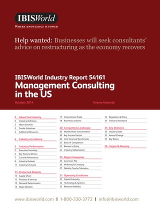 WWW.IBISWORLD.COM Management Consulting in the USOctober 2014   1
IBISWorld Industry Report 54161
Management Consulting
in the US
October 2014	 Jeremy Edwards
Help wanted: Businesses will seek consultants’
advice on restructuring as the economy recovers
2	 About this Industry
2	 Industry Definition
2	 Main Activities
2	 Similar Industries
3	 Additional Resources
4	 Industry at a Glance
5	 Industry Performance
5	 Executive Summary
5	 Key External Drivers
7	 Current Performance
9	 Industry Outlook
11	 Industry Life Cycle
13	 Products  Markets
13	 Supply Chain
13	 Products  Services
15	 Demand Determinants
15	 Major Markets
17	 International Trade
18	 Business Locations
20	 Competitive Landscape
20	 Market Share Concentration
20	 Key Success Factors
20	 Cost Structure Benchmarks
22	 Basis of Competition
23	 Barriers to Entry
24	 Industry Globalization
25	 Major Companies
25	 Accenture PLC
26	 McKinsey  Company
27	 Deloitte Touche Tohmatsu
31	 Operating Conditions
31	 Capital Intensity
32	 Technology  Systems
32	 Revenue Volatility
33	 Regulation  Policy
34	 Industry Assistance
35	 Key Statistics
35	 Industry Data
35	 Annual Change
35	 Key Ratios
36	 Jargon  Glossary
www.ibisworld.com | 1-800-330-3772 | info@ibisworld.com
 