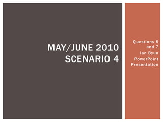 Questions 6 and 7 Ian Byun PowerPoint Presentation May/June 2010 Scenario 4 