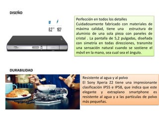 DISEÑO
Perfección en todos los detalles
Cuidadosamente fabricado con materiales de
máxima calidad, tiene una estructura de
aluminio de una sola pieza con paneles de
cristal . La pantalla de 5,2 pulgadas, diseñada
con simetría en todas direcciones, transmite
una sensación natural cuando se sostiene el
móvil en la mano, sea cual sea el ángulo.
DURABILIDAD
Resistente al agua y al polvo
El Sony Xperia Z2 tiene una impresionante
clasificación IP55 e IP58, que indica que este
elegante y extraplano smartphone es
resistente al agua y a las partículas de polvo
más pequeñas.
 