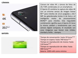 Cámara de vídeo 4K y cámara de fotos de
20,7 MP, combinadas en un smartphone.
El Xperia Z2 combina la captura de vídeo 4K
con un enorme sensor de imagen Exmor
RS™ para móviles de 1/2,3 pulgadas y 20,7
MP, las galardonadas lentes G de Sony y el
inteligente motor de procesamiento
BIONZ™ para móviles. Esta inigualable
combinación significa que el Xperia Z2 tiene
la misma calidad y rendimiento que una
cámara digital compacta. El resultado son
unas imágenes que tienen más nitidez,
claridad y brillo… siempre.
Tiempo de conversación: hasta 19 horas***
Tiempo en espera: hasta 740 horas***
Tiempo en reproducción de música: hasta
110 horas***
Tiempo en reproducción de vídeo: hasta
400 horas***
Batería: 3200 mAh como mínimo
CÁMARA
BATERÍA
 