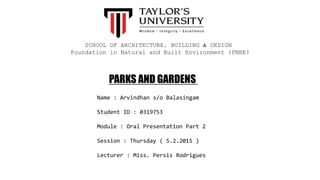 Name : Arvindhan s/o Balasingam
Student ID : 0319753
Module : Oral Presentation Part 2
Session : Thursday ( 5.2.2015 )
Lecturer : Miss. Persis Rodrigues
SCHOOL OF ARCHITECTURE, BUILDING & DESIGN
Foundation in Natural and Built Environment (FNBE)
PARKS AND GARDENS
 