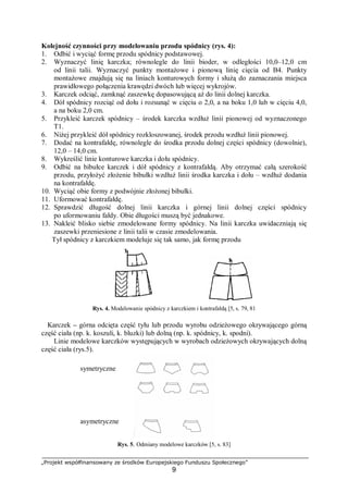 „Projekt współfinansowany ze środków Europejskiego Funduszu Społecznego”
9
Kolejność czynności przy modelowaniu przodu spódnicy (rys. 4):
1. Odbić i wyciąć formę przodu spódnicy podstawowej.
2. Wyznaczyć linię karczka; równolegle do linii bioder, w odległości 10,0–12,0 cm
od linii talii. Wyznaczyć punkty montażowe i pionową linię cięcia od B4. Punkty
montażowe znajdują się na liniach konturowych formy i służą do zaznaczania miejsca
prawidłowego połączenia krawędzi dwóch lub więcej wykrojów.
3. Karczek odciąć, zamknąć zaszewkę dopasowującą aż do linii dolnej karczka.
4. Dół spódnicy rozciąć od dołu i rozsunąć w cięciu o 2,0, a na boku 1,0 lub w cięciu 4,0,
a na boku 2,0 cm.
5. Przykleić karczek spódnicy – środek karczka wzdłuż linii pionowej od wyznaczonego
T1.
6. Niżej przykleić dół spódnicy rozkloszowanej, środek przodu wzdłuż linii pionowej.
7. Dodać na kontrafałdę, równolegle do środka przodu dolnej części spódnicy (dowolnie),
12,0 – 14,0 cm.
8. Wykreślić linie konturowe karczka i dołu spódnicy.
9. Odbić na bibułce karczek i dół spódnicy z kontrafałdą. Aby otrzymać całą szerokość
przodu, przyłożyć złożenie bibułki wzdłuż linii środka karczka i dołu – wzdłuż dodania
na kontrafałdę.
10. Wyciąć obie formy z podwójnie złożonej bibułki.
11. Uformować kontrafałdę.
12. Sprawdzić długość dolnej linii karczka i górnej linii dolnej części spódnicy
po uformowaniu fałdy. Obie długości muszą być jednakowe.
13. Nakleić blisko siebie zmodelowane formy spódnicy. Na linii karczka uwidaczniają się
zaszewki przeniesione z linii talii w czasie zmodelowania.
Tył spódnicy z karczkiem modeluje się tak samo, jak formę przodu
Rys. 4. Modelowanie spódnicy z karczkiem i kontrafałdą [5, s. 79, 81
Karczek – górna odcięta część tyłu lub przodu wyrobu odzieżowego okrywającego górną
część ciała (np. k. koszuli, k. bluzki) lub dolną (np. k. spódnicy, k. spodni).
Linie modelowe karczków występujących w wyrobach odzieżowych okrywających dolną
część ciała (rys.5).
Rys. 5. Odmiany modelowe karczków [5, s. 83]
asymetryczne
symetryczne
 
