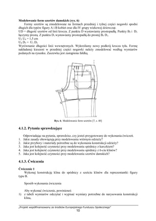 „Projekt współfinansowany ze środków Europejskiego Funduszu Społecznego”
10
Modelowanie form szortów damskich (rys. 6)
Formy szortów są zmodelowane na formach przedniej i tylnej części nogawki spodni
długich dla typów figury A i B kobiet oraz dla IV grupy wiekowej dziewcząt.
UD = długość szortów od linii krocza. Z punktu D wystawiamy prostopadłą. Punkty B5 i D1
łączymy prostą. Z punktu D1 wystawiamy prostopadłą do prostej B5 D1.
U3 U4 = 1,5 cm
U4 D3 = U1 D2
Wyrównanie długości linii wewnętrznych. Wykreślamy nowy podkrój krocza tyłu. Formę
nakładanej kieszeni w przedniej części nogawki należy zmodelować według wymiarów
podanych na rysunku. Zaszewka jest zastąpiona fałdką.
Rys. 6. Modelowanie form szortów [7, s. 40]
4.1.2. Pytania sprawdzające
Odpowiadając na pytania, sprawdzisz, czy jesteś przygotowany do wykonania ćwiczeń.
1. Jakie zasady obowiązują przy modelowaniu wtórnym odzieży?
2. Jakie przybory i materiały potrzebne są do wykonania konstrukcji odzieży?
3. Jaka jest kolejność czynności przy modelowaniu spódnicy z karczkiem?
4. Jaka jest kolejność czynności przy modelowaniu spódnicy z 6-ciu klinów?
5. Jaka jest kolejność czynności przy modelowaniu szortów damskich?
4.1.3. Ćwiczenia
Ćwiczenie 1
Wykonaj konstrukcję klina do spódnicy z sześciu klinów dla reprezentantki figury
typu B.
Sposób wykonania ćwiczenia
Aby wykonać ćwiczenie, powinieneś:
1) z tabeli wymiarów odczytać i wypisać wymiary potrzebne do narysowania konstrukcji
klina,
 