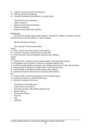 „Projekt współfinansowany ze środków Europejskiego Funduszu Społecznego”
11
2) wypisać wszystkie odcinki konstrukcyjne,
3) obliczyć odcinki konstrukcyjne,
4) wykreślić konstrukcję klina spódnicy z sześciu klinów.
Wyposażenie stanowiska pracy:
− tabele wymiarów,
− papier do wykreślania konstrukcji,
− przybory kreślarskie,
− plansza z konstrukcją klina spódnicy.
Ćwiczenie 2
Na podstawie projektu plastycznego spódnicy z karczkiem i fałdami w przodzie wykonaj
modelowanie przodu i tyłu spódnicy w dwóch etapach.
Sposób wykonania ćwiczenia
Aby wykonać ćwiczenie, powinieneś:
Etap I
1) odbić i wyciąć dwie formy przodu i tyłu spódnicy,
2) w przodzie wyznaczyć linię karczka oraz linię fałd,
3) w tyle wyznaczyć linię potrzebną na rozkloszowanie spódnicy.
Etap II
Przód
1) odciąć karczek, zamknąć zaszewkę dopasowującą, aż do linii dolnej karczka,
2) dół spódnicy rozciąć od dołu i rozstawić na szerokość fałd (8,0 cm),
3) przykleić karczek spódnicy pamiętając, aby środek karczka ułożyć wzdłuż linii pionowej,
4) niżej przykleić dół spódnicy, środek również wzdłuż linii pionowej,
5) dodać na fałdę, równolegle do środka dolnej części spódnicy,
6) wykreślić zewnętrzne linie konturowe karczka i dołu spódnicy.
Tył
1) rozciąć od dołu i rozstawić zamykając zaszewkę dopasowującą,
2) przykleić tył spódnicy wzdłuż linii pionowej,
3) wykreślić zewnętrzne linie formy.
Wyposażenie stanowiska pracy:
− projekt plastyczny spódnicy,
− dwie formy przodu i tyłu spódnicy podstawowej,
− papier kolorowy,
− przybory kreślarskie,
− nożyczki,
− klej,
− skalówka.
 