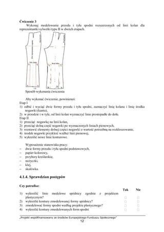 „Projekt współfinansowany ze środków Europejskiego Funduszu Społecznego”
12
Ćwiczenie 3
Wykonaj modelowanie przodu i tyłu spodni rozszerzonych od linii kolan dla
reprezentantki sylwetki typu B w dwóch etapach.
Sposób wykonania ćwiczenia
Aby wykonać ćwiczenie, powinieneś:
Etap I
1) odbić i wyciąć dwie formy przodu i tyłu spodni, zaznaczyć linię kolana i linię środka
nogawki (kantu),
2) w przodzie i w tyle, od linii kolan wyznaczyć linie prostopadłe do dołu.
Etap II
1) przeciąć nogawkę na linii kolan,
2) przeciąć dolną część nogawki po wyznaczonych liniach pionowych,
3) rozstawić elementy dolnej części nogawki o wartość potrzebną na rozkloszowanie,
4) środek nogawki przykleić wzdłuż linii pionowej,
5) wykreślić nowe linie konturowe.
Wyposażenie stanowiska pracy:
− dwie formy przodu i tyłu spodni podstawowych,
− papier kolorowy,
− przybory kreślarskie,
− nożyczki,
− klej,
− skalówka.
4.1.4. Sprawdzian postępów
Czy potrafisz:
Tak Nie
1) wykreślić linie modelowe spódnicy zgodnie z projektem
plastycznym?  
2) wykreślić kontury zmodelowanej formy spódnicy?  
3) zmodelować formy spodni według projektu plastycznego?  
4) wykreślić kontury zmodelowanych form spodni  
 