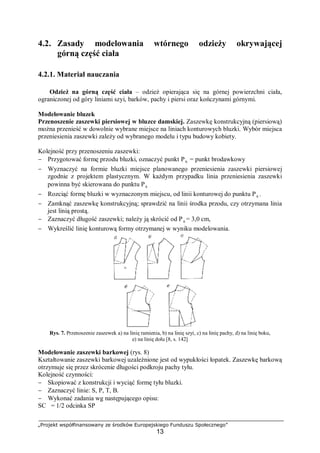 „Projekt współfinansowany ze środków Europejskiego Funduszu Społecznego”
13
4.2. Zasady modelowania wtórnego odzieży okrywającej
górną część ciała
4.2.1. Materiał nauczania
Odzież na górną część ciała – odzież opierająca się na górnej powierzchni ciała,
ograniczonej od góry liniami szyi, barków, pachy i piersi oraz kończynami górnymi.
Modelowanie bluzek
Przenoszenie zaszewki piersiowej w bluzce damskiej. Zaszewkę konstrukcyjną (piersiową)
można przenieść w dowolnie wybrane miejsce na liniach konturowych bluzki. Wybór miejsca
przeniesienia zaszewki zależy od wybranego modelu i typu budowy kobiety.
Kolejność przy przenoszeniu zaszewki:
− Przygotować formę przodu bluzki, oznaczyć punkt P6 = punkt brodawkowy
− Wyznaczyć na formie bluzki miejsce planowanego przeniesienia zaszewki piersiowej
zgodnie z projektem plastycznym. W każdym przypadku linia przeniesienia zaszewki
powinna być skierowana do punktu P6
− Rozciąć formę bluzki w wyznaczonym miejscu, od linii konturowej do punktu P6 .
− Zamknąć zaszewkę konstrukcyjną; sprawdzić na linii środka przodu, czy otrzymana linia
jest linią prostą.
− Zaznaczyć długość zaszewki; należy ją skrócić od P6 = 3,0 cm,
− Wykreślić linię konturową formy otrzymanej w wyniku modelowania.
Rys. 7. Przenoszenie zaszewek a) na linię ramienia, b) na linię szyi, c) na linię pachy, d) na linię boku,
e) na linię dołu [8, s. 142]
Modelowanie zaszewki barkowej (rys. 8)
Kształtowanie zaszewki barkowej uzależnione jest od wypukłości łopatek. Zaszewkę barkową
otrzymuje się przez skrócenie długości podkroju pachy tyłu.
Kolejność czynności:
− Skopiować z konstrukcji i wyciąć formę tyłu bluzki.
− Zaznaczyć linie: S, P, T, B.
− Wykonać zadania wg następującego opisu:
SC = 1/2 odcinka SP
P6
 