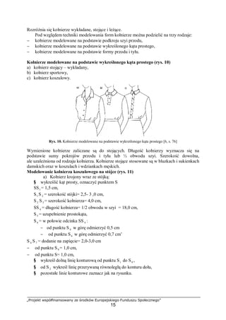 „Projekt współfinansowany ze środków Europejskiego Funduszu Społecznego”
15
Rozróżnia się kołnierze wykładane, stojące i leżące.
Pod względem techniki modelowania form kołnierze można podzielić na trzy rodzaje:
− kołnierze modelowane na podstawie podkroju szyi przodu,
− kołnierze modelowane na podstawie wykreślonego kąta prostego,
− kołnierze modelowane na podstawie formy przodu i tyłu.
Kołnierze modelowane na podstawie wykreślonego kąta prostego (rys. 10)
a) kołnierz stojący – wykładany,
b) kołnierz sportowy,
c) kołnierz koszulowy.
Rys. 10. Kołnierze modelowane na podstawie wykreślonego kąta prostego [6, s. 76]
Wymienione kołnierze zaliczane są do stojących. Długość kołnierzy wyznacza się na
podstawie sumy pokrojów przodu i tyłu lub ½ obwodu szyi. Szerokość dowolna,
ale uzależniona od rodzaju kołnierza. Kołnierze stojące stosowane są w bluzkach i sukienkach
damskich oraz w koszulach i wdziankach męskich.
Modelowanie kołnierza koszulowego na stójce (rys. 11)
a) Kołnierz krojony wraz ze stójką:
§ wykreślić kąt prosty, oznaczyć punktem S
SS1 = 1,5 cm,
S1 S 2 = szerokość stójki= 2,5- 3 ,0 cm,
S 2 S3 = szerokość kołnierza= 4,0 cm,
SS 4 = długość kołnierza= 1/2 obwodu w szyi = 18,0 cm,
S5 = uzupełnienie prostokąta,
S6 = w połowie odcinka SS 4 :
− od punktu S4 w górę odmierzyć 0,5 cm
− od punktu S6 w górę odmierzyć 0,7 cm’
S 4 S7 = dodanie na zapięcie= 2,0-3,0 cm
− od punktu S9 = 1,0 cm,
− od punktu S= 1,0 cm,
§ wykreśl dolną linię konturową od punktu S1 do S8 ,
§ od S2 wykreśl linię przerywaną równoległą do konturu dołu,
§ pozostałe linie konturowe zaznacz jak na rysunku.
 