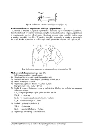 „Projekt współfinansowany ze środków Europejskiego Funduszu Społecznego”
16
Rys. 11. Modelowanie kołnierza koszulowego na stójce [6, s. 78]
Kołnierze modelowane na podstawie podkroju szyi przodu (rys. 12)
Kołnierze te krojone są łącznie z przodami i zaliczane są do kołnierzy wykładanych.
Szerokość i kształt zewnętrzny kołnierza oraz głębokość dekoltu zależą od gustu, upodobania
i przeznaczenia wyrobu odzieżowego. Kołnierze szalowe mają szerokie zastosowanie
w odzieży damskiej i męskiej. W odzieży damskiej występują w bluzkach, sukienkach,
żakietach, kurtkach, płaszczach, a także w piżamach, porannikach i płaszczach kąpielowych.
Rys. 12. Kołnierze modelowane na podstawie podkroju szyi przodu [6, s. 72]
Modelowanie kołnierza szalowego (rys. 13):
Kolejne czynności przy modelowaniu:
1) Skopiować formę przodu bluzki damskiej do talii.
2) Przenieść zaszewkę konstrukcyjną (piersiową) na linię boku.
3) Dodać na zapięcie = 2,0 cm
4) Wyznaczyć głębokość dekoltu = 12,0 do 15,0 cm
SK= przedłużyć linię barku = 2,0 cm
5) Punkt K połączyć linią przerywaną z głębokością dekoltu, jest to linia wyznaczająca
załamanie wyłogu:
KK1 = długość podkroju szyi w tyle + 0,5 cm = 8,0 cm
KK1 K 2 = kąt prosty
K1 K 2 = wyznaczenie załamania kołnierza = 2,0 cm
K 2 K3 = szerokość stójki = 2,0 cm
6) Punkt K3 połączyć z punktem S
SK3 K 4 = kąt prosty
K3 K 4 = szerokość kołnierza = 7,0 cm
7) Wyznaczyć zewnętrzny kształt kołnierza.
 