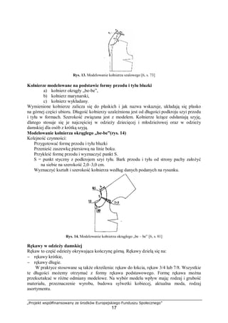„Projekt współfinansowany ze środków Europejskiego Funduszu Społecznego”
17
Rys. 13. Modelowanie kołnierza szalowego [6, s. 73]
Kołnierze modelowane na podstawie formy przodu i tyłu bluzki
a) kołnierz okrągły „be-be”,
b) kołnierz marynarski,
c) kołnierz wykładany.
Wymienione kołnierze zalicza się do płaskich i jak nazwa wskazuje, układają się płasko
na górnej części ubioru. Długość kołnierzy uzależniona jest od długości podkroju szyi przodu
i tyłu w formach. Szerokość związana jest z modelem. Kołnierze leżące odsłaniają szyję,
dlatego stosuje się je najczęściej w odzieży dziecięcej i młodzieżowej oraz w odzieży
damskiej dla osób z krótką szyją.
Modelowanie kołnierza okrągłego „be-be”(rys. 14)
Kolejność czynności:
Przygotować formę przodu i tyłu bluzki
Przenieść zaszewkę piersiową na linie boku.
Przykleić formę przodu i wyznaczyć punkt S.
S = punkt styczny z podkrojem szyi tyłu. Bark przodu i tyłu od strony pachy założyć
na siebie na szerokość 2,0–3,0 cm.
Wyznaczyć kształt i szerokość kołnierza według danych podanych na rysunku.
Rys. 14. Modelowanie kołnierza okrągłego „be – be” [6, s. 81]
Rękawy w odzieży damskiej
Rękaw to część odzieży okrywająca kończynę górną. Rękawy dzielą się na:
− rękawy krótkie,
− rękawy długie.
W praktyce stosowane są także określenia: rękaw do łokcia, rękaw 3/4 lub 7/8. Wszystkie
te długości możemy otrzymać z formy rękawa podstawowego. Formę rękawa można
przekształcać w różne odmiany modelowe. Na wybór modelu wpływ mają: rodzaj i grubość
materiału, przeznaczenie wyrobu, budowa sylwetki kobiecej, aktualna moda, rodzaj
asortymentu.
 