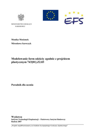 „Projekt współfinansowany ze środków Europejskiego Funduszu Społecznego”
MINISTERSTWO EDUKACJI
NARODOWEJ
Monika Mosionek
Mirosława Szewczyk
Modelowanie form odzieży zgodnie z projektem
plastycznym 743[01].Z2.03
Poradnik dla ucznia
Wydawca
Instytut Technologii Eksploatacji – Państwowy Instytut Badawczy
Radom 2007
 