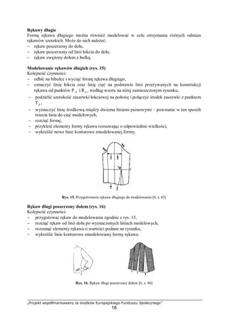 „Projekt współfinansowany ze środków Europejskiego Funduszu Społecznego”
18
Rękawy długie
Formę rękawa długiego można również modelować w celu otrzymania różnych odmian
rękawów szerokich. Może do nich należeć:
− rękaw poszerzony do dołu,
− rękaw poszerzony od linii łokcia do dołu,
− rękaw zwężony dołem z bufką.
Modelowanie rękawów długich (rys. 15)
Kolejność czynności:
− odbić na bibułce i wyciąć formę rękawa długiego,
− oznaczyć linię łokcia oraz linię cięć na podstawie linii przerywanych na konstrukcji
rękawa od punktów P14 i R 6 , według wzoru na niżej zamieszczonym rysunku,
− podzielić szerokość zaszewki łokciowej na połowę i połączyć środek zaszewki z punktem
T8 ,
− wyznaczyć linię środkową między dwiema liniami pionowymi – powstanie w ten sposób
trzecia linia do cięć modelowych,
− rozciąć formę,
− przykleić elementy formy rękawa rozsuwając o odpowiednie wielkości,
− wykreślić nowe linie konturowe zmodelowanej formy.
Rys. 15. Przygotowanie rękawa długiego do modelowania [6, s. 65]
Rękaw długi poszerzony dołem (rys. 16)
Kolejność czynności:
− przygotować rękaw do modelowania zgodnie z rys. 15,
− rozciąć rękaw od linii dołu po wyznaczonych liniach modelowych,
− rozsunąć elementy rękawa o wartości podane na rysunku,
− wykreślić linie konturowe zmodelowanej formy rękawa.
Rys. 16. Rękaw długi poszerzony dołem [6, s. 66]
 